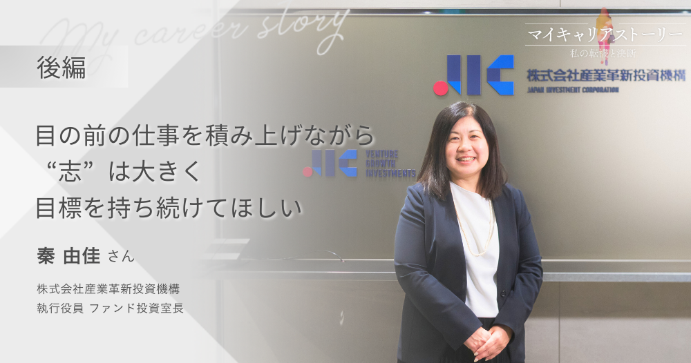 『目の前の仕事を積み上げながら、“志”は大きく、目標を持ち続けてほしい』<br>株式会社産業革新投資機構 執行役員 ファンド投資室長 秦由佳さん【後編】のイメージ画像
